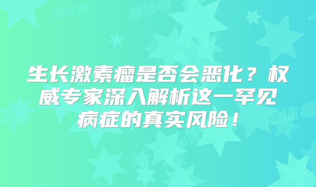生长激素瘤是否会恶化？权威专家深入解析这一罕见病症的真实风险！