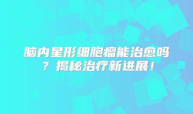 脑内星形细胞瘤能治愈吗？揭秘治疗新进展！