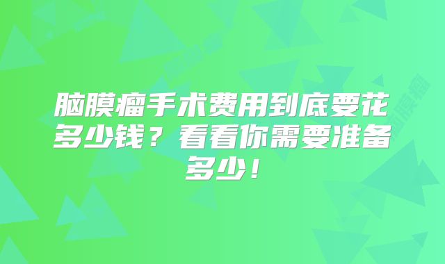 脑膜瘤手术费用到底要花多少钱？看看你需要准备多少！