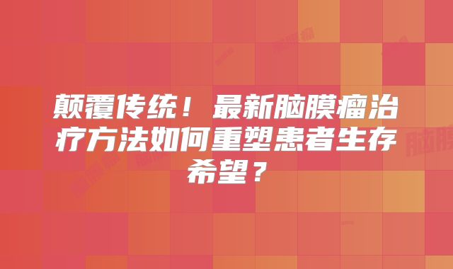 颠覆传统！最新脑膜瘤治疗方法如何重塑患者生存希望？