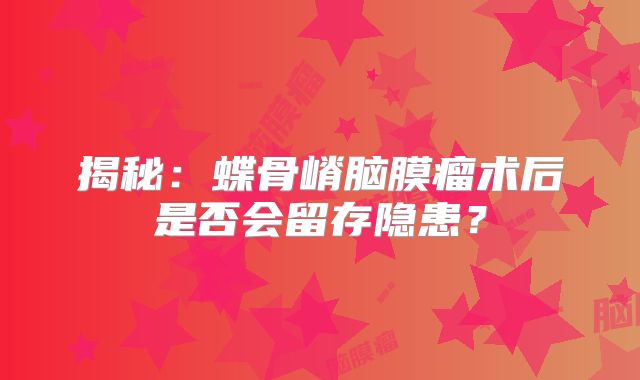 揭秘：蝶骨嵴脑膜瘤术后是否会留存隐患？
