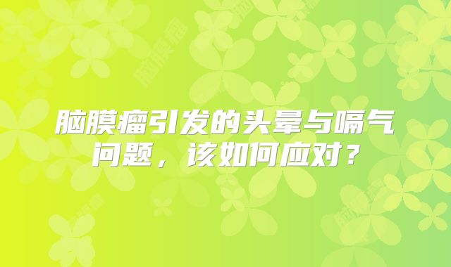 脑膜瘤引发的头晕与嗝气问题，该如何应对？