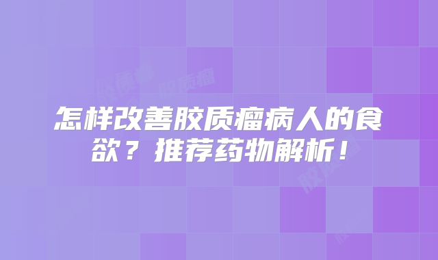 怎样改善胶质瘤病人的食欲？推荐药物解析！