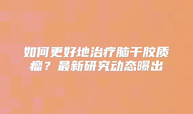 如何更好地治疗脑干胶质瘤？最新研究动态曝出