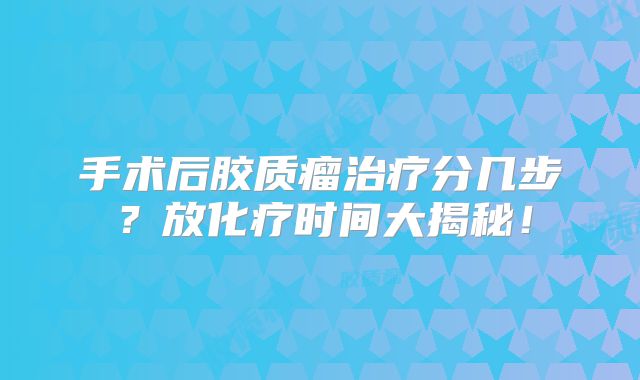 手术后胶质瘤治疗分几步？放化疗时间大揭秘！