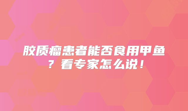 胶质瘤患者能否食用甲鱼？看专家怎么说！