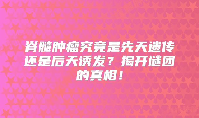 脊髓肿瘤究竟是先天遗传还是后天诱发？揭开谜团的真相！