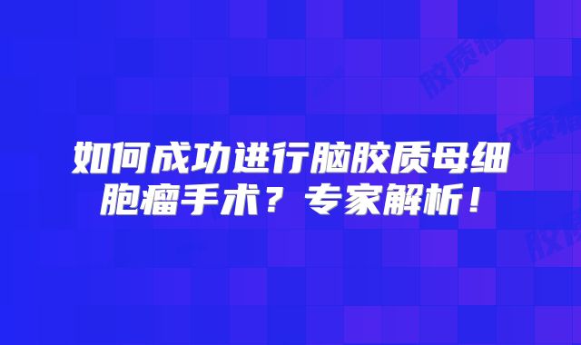 如何成功进行脑胶质母细胞瘤手术？专家解析！