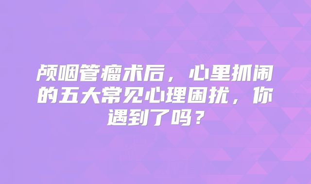 颅咽管瘤术后，心里抓闹的五大常见心理困扰，你遇到了吗？