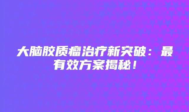 大脑胶质瘤治疗新突破：最有效方案揭秘！