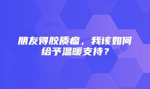 朋友得胶质瘤，我该如何给予温暖支持？