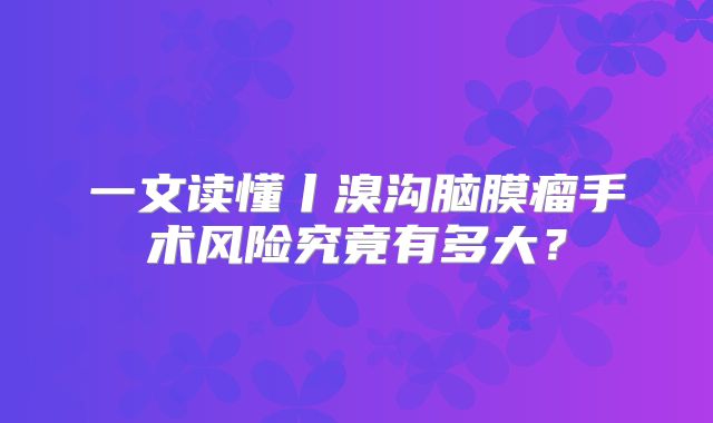 一文读懂丨溴沟脑膜瘤手术风险究竟有多大？