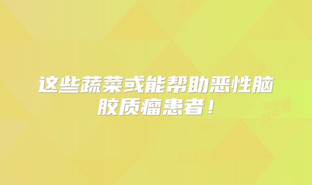 这些蔬菜或能帮助恶性脑胶质瘤患者！