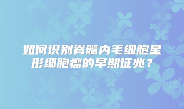 如何识别脊髓内毛细胞星形细胞瘤的早期征兆？
