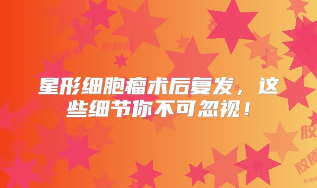 星形细胞瘤术后复发，这些细节你不可忽视！