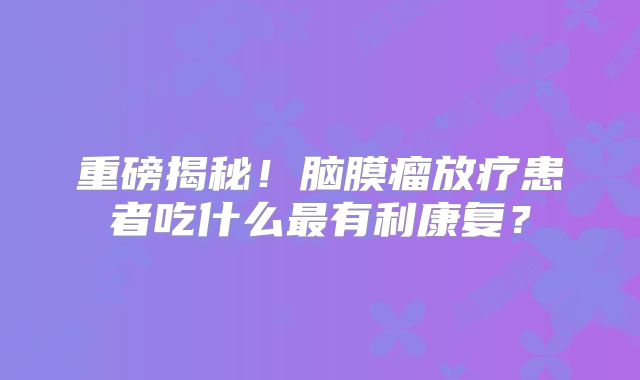 重磅揭秘！脑膜瘤放疗患者吃什么最有利康复？