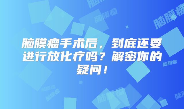 脑膜瘤手术后，到底还要进行放化疗吗？解密你的疑问！