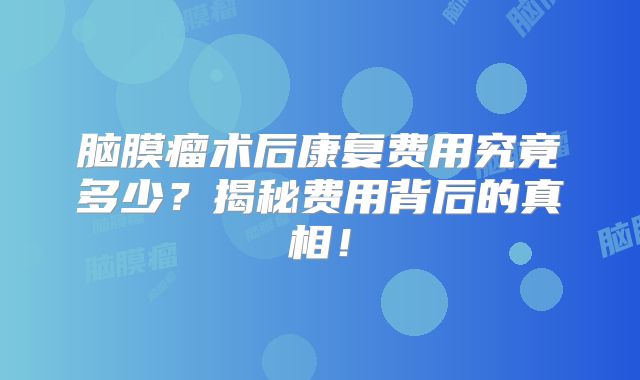 脑膜瘤术后康复费用究竟多少？揭秘费用背后的真相！