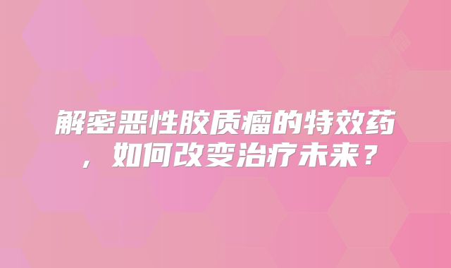 解密恶性胶质瘤的特效药，如何改变治疗未来？