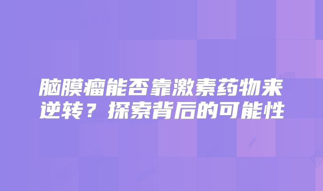 脑膜瘤能否靠激素药物来逆转？探索背后的可能性
