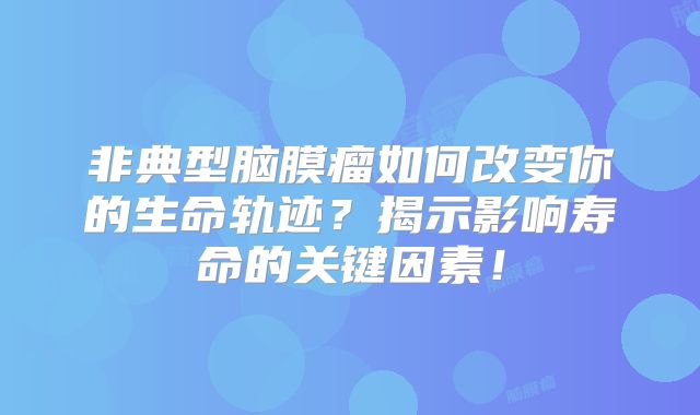 非典型脑膜瘤如何改变你的生命轨迹？揭示影响寿命的关键因素！