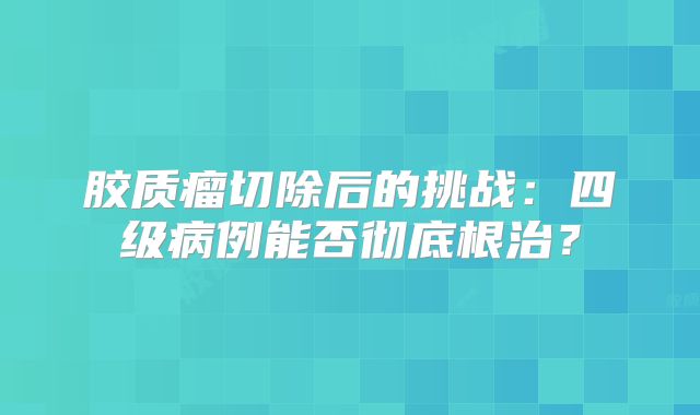 胶质瘤切除后的挑战：四级病例能否彻底根治？