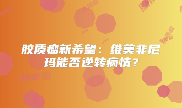 胶质瘤新希望：维莫非尼玛能否逆转病情？