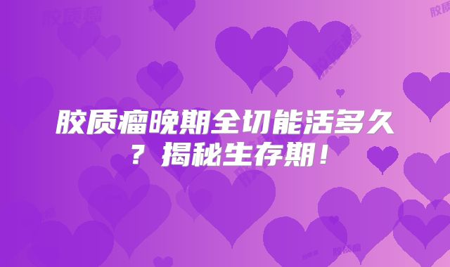 胶质瘤晚期全切能活多久？揭秘生存期！