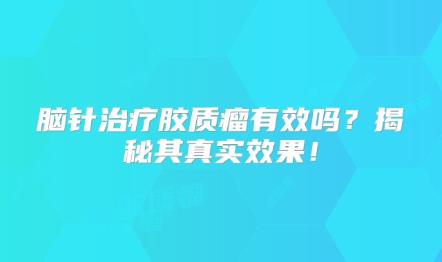 脑针治疗胶质瘤有效吗？揭秘其真实效果！