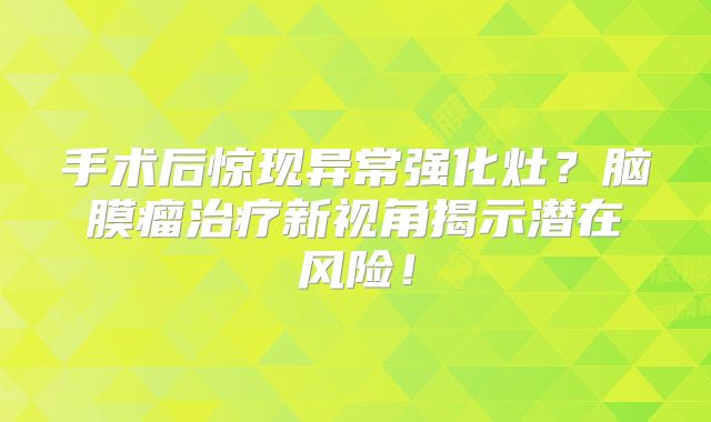手术后惊现异常强化灶？脑膜瘤治疗新视角揭示潜在风险！