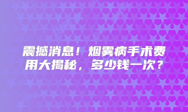 震撼消息！烟雾病手术费用大揭秘，多少钱一次？