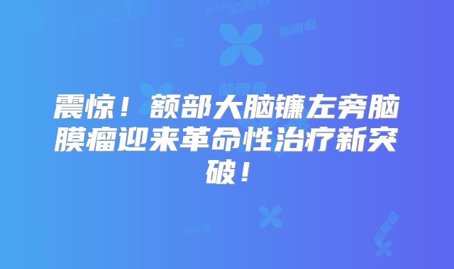 震惊！额部大脑镰左旁脑膜瘤迎来革命性治疗新突破！