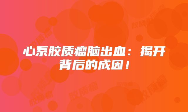心系胶质瘤脑出血：揭开背后的成因！