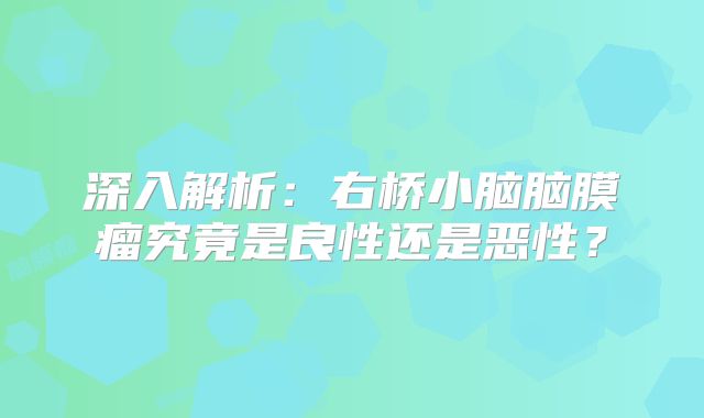 深入解析：右桥小脑脑膜瘤究竟是良性还是恶性？
