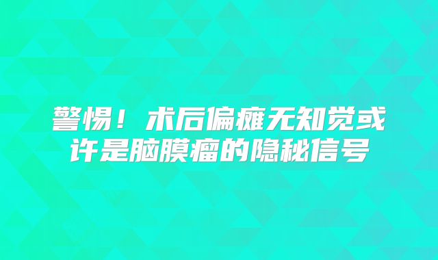 警惕！术后偏瘫无知觉或许是脑膜瘤的隐秘信号