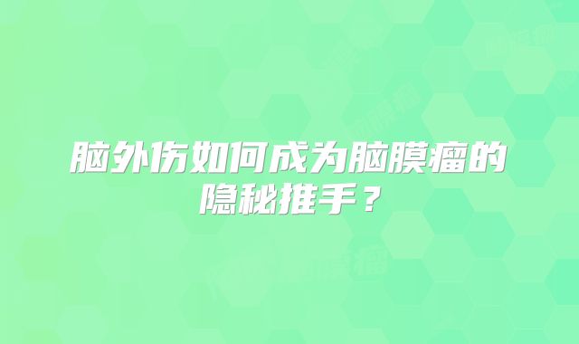 脑外伤如何成为脑膜瘤的隐秘推手？