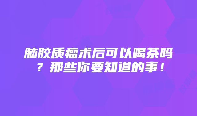 脑胶质瘤术后可以喝茶吗？那些你要知道的事！