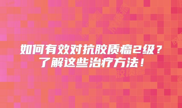 如何有效对抗胶质瘤2级？了解这些治疗方法！