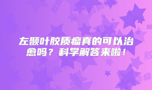 左颞叶胶质瘤真的可以治愈吗？科学解答来啦！