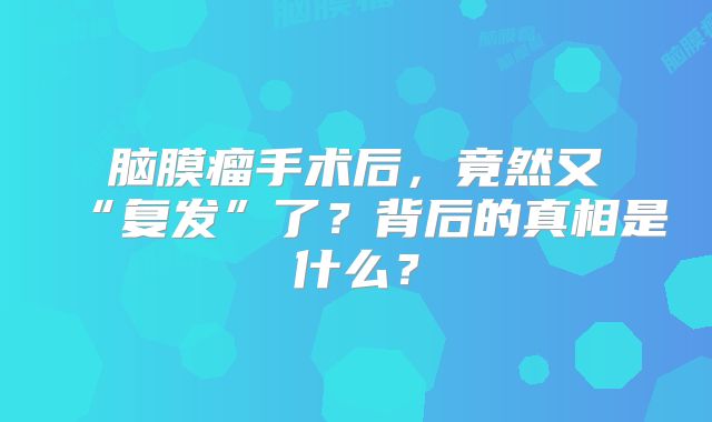脑膜瘤手术后，竟然又“复发”了？背后的真相是什么？