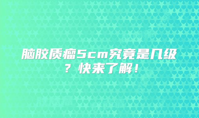 脑胶质瘤5cm究竟是几级？快来了解！