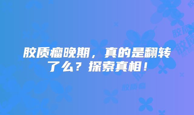 胶质瘤晚期，真的是翻转了么？探索真相！
