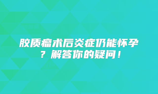 胶质瘤术后炎症仍能怀孕？解答你的疑问！