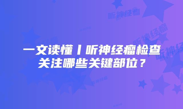 一文读懂丨听神经瘤检查关注哪些关键部位？