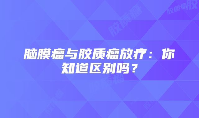 脑膜瘤与胶质瘤放疗：你知道区别吗？