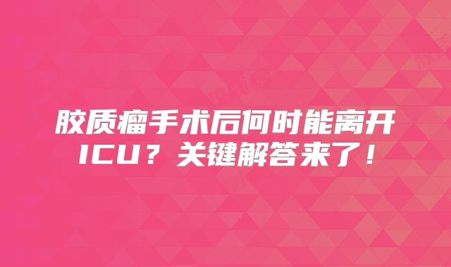 胶质瘤手术后何时能离开ICU？关键解答来了！