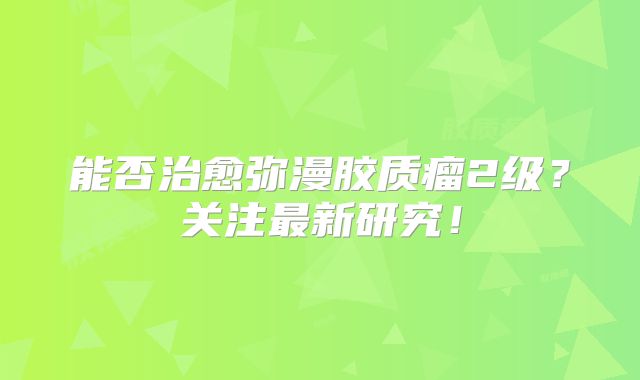 能否治愈弥漫胶质瘤2级？关注最新研究！