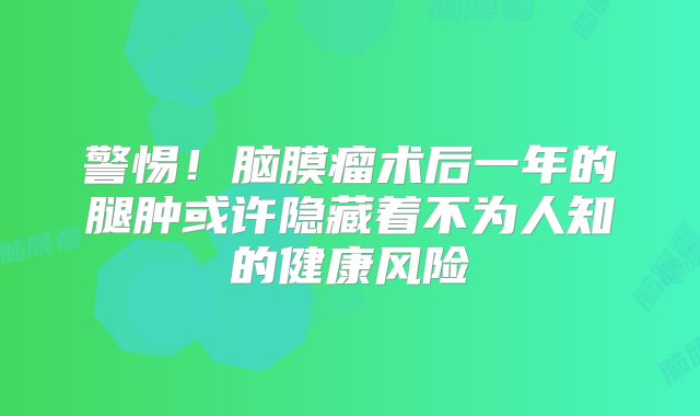 警惕！脑膜瘤术后一年的腿肿或许隐藏着不为人知的健康风险