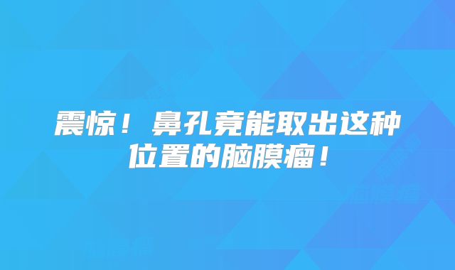 震惊！鼻孔竟能取出这种位置的脑膜瘤！