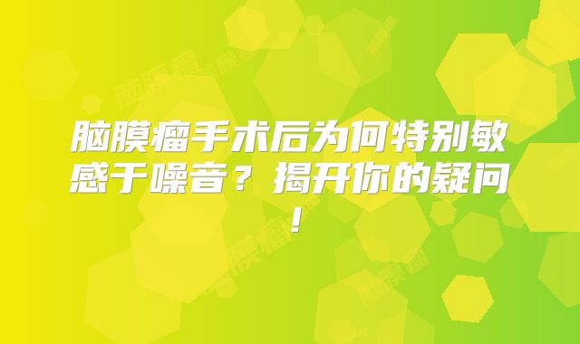 脑膜瘤手术后为何特别敏感于噪音？揭开你的疑问！